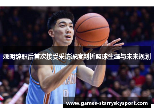 姚明辞职后首次接受采访深度剖析篮球生涯与未来规划